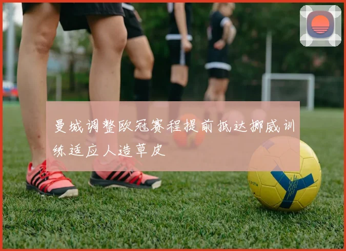 曼城调整欧冠赛程提前抵达挪威训练适应人造草皮
