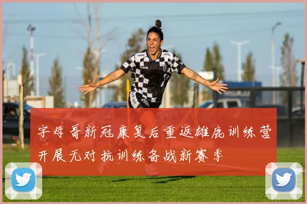字母哥新冠康复后重返雄鹿训练营开展无对抗训练备战新赛季