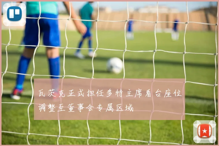 瓦茨克正式担任多特主席看台座位调整至董事会专属区域