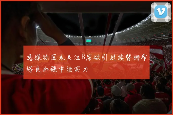 意媒称国米关注B席欲引进接替姆希塔良加强中场实力