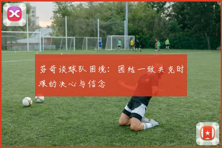 芬奇谈球队困境：团结一致共克时艰的决心与信念