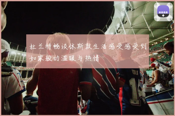 杜兰特畅谈休斯敦生活感受感受到如家般的温暖与热情