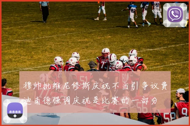 穆帅批维尼修斯庆祝不当引争议费迪南德强调庆祝是比赛的一部分