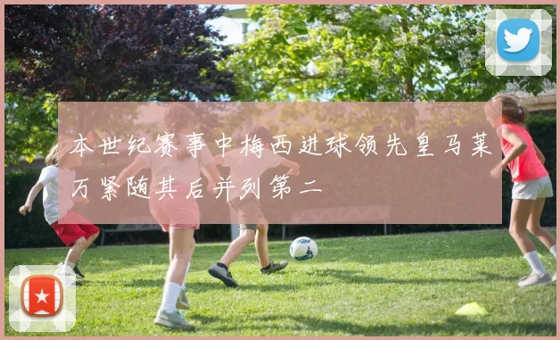 本世纪赛事中梅西进球领先皇马莱万紧随其后并列第二