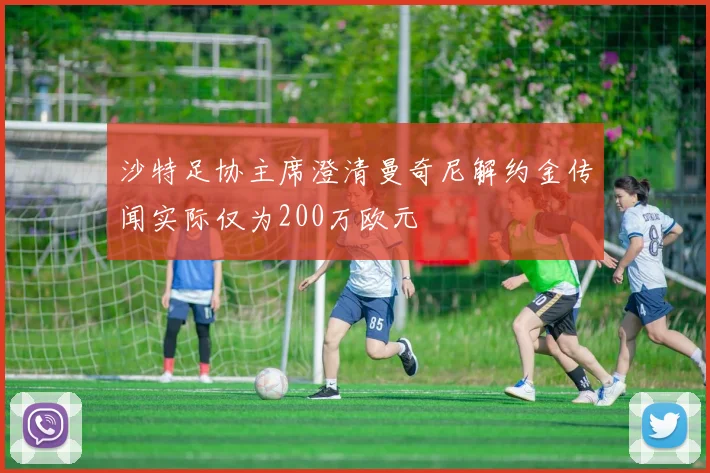 沙特足协主席澄清曼奇尼解约金传闻实际仅为200万欧元