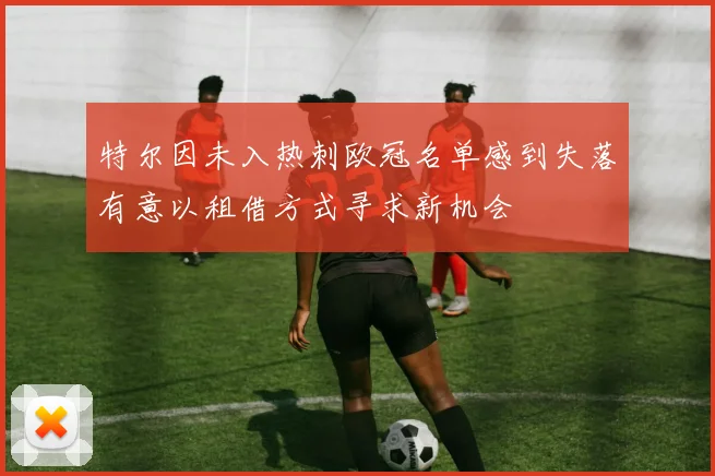 特尔因未入热刺欧冠名单感到失落有意以租借方式寻求新机会